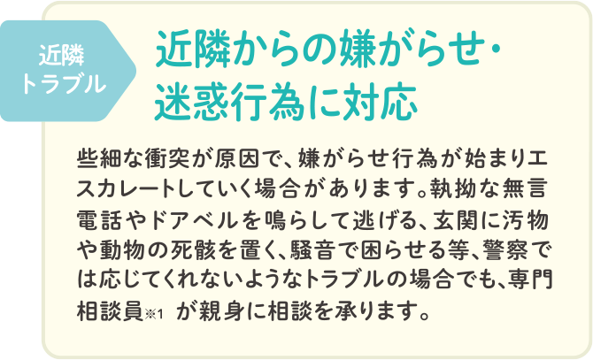 近隣トラブル 近隣からの嫌がらせ・迷惑行為に対応。些細な衝突が原因で、嫌がらせ行為が始まりエスカレートしていく場合があります。執拗な無言電話やドアベルを鳴らして逃げる、玄関に汚物や動物の死骸を置く、騒音で困らせる等、警察では応じてくれないようなトラブルの場合でも、専門相談員※1が親身に相談を承ります。