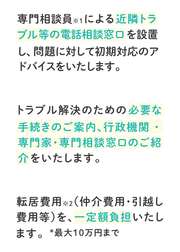 専門相談員※1による近隣トラブル等の電話相談窓口を設置し、問題に対して初期対応のアドバイスをいたします。トラブル解決のための必要な手続きのご案内、行政機関・専門家・専門相談窓口のご紹介をいたします。転居費用※2（仲介費用・引越し費用等）を、一定額負担いたします。＊最大10万円まで
