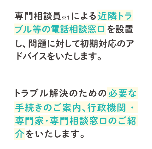 専門相談員※1による近隣トラブル等の電話相談窓口を設置し、問題に対して初期対応のアドバイスをいたします。トラブル解決のための必要な手続きのご案内、行政機関・専門家・専門相談窓口のご紹介をいたします。