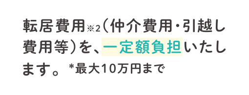 転居費用※2（仲介費用・引越し費用等）を、一定額負担いたします。＊最大10万円まで