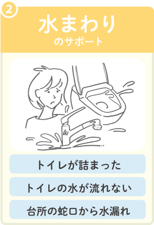 2 水まわりのサポート。トイレが詰まった、トイレの水が流れない、台所の蛇口から水漏れ、等に対応。